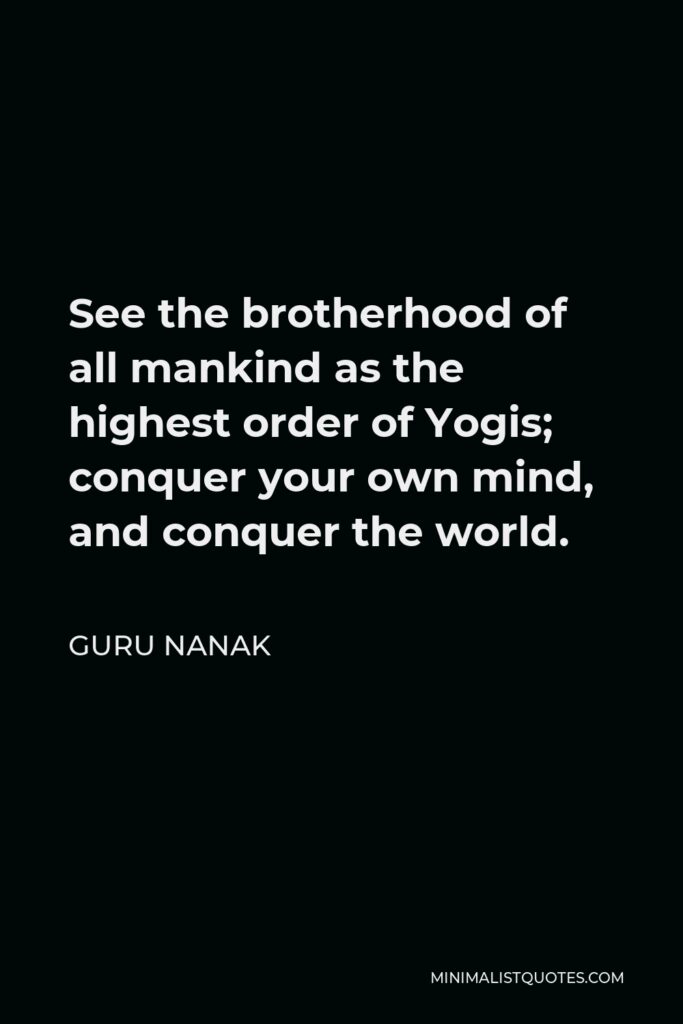 Guru Nanak Quote - See the brotherhood of all mankind as the highest order of Yogis; conquer your own mind, and conquer the world.