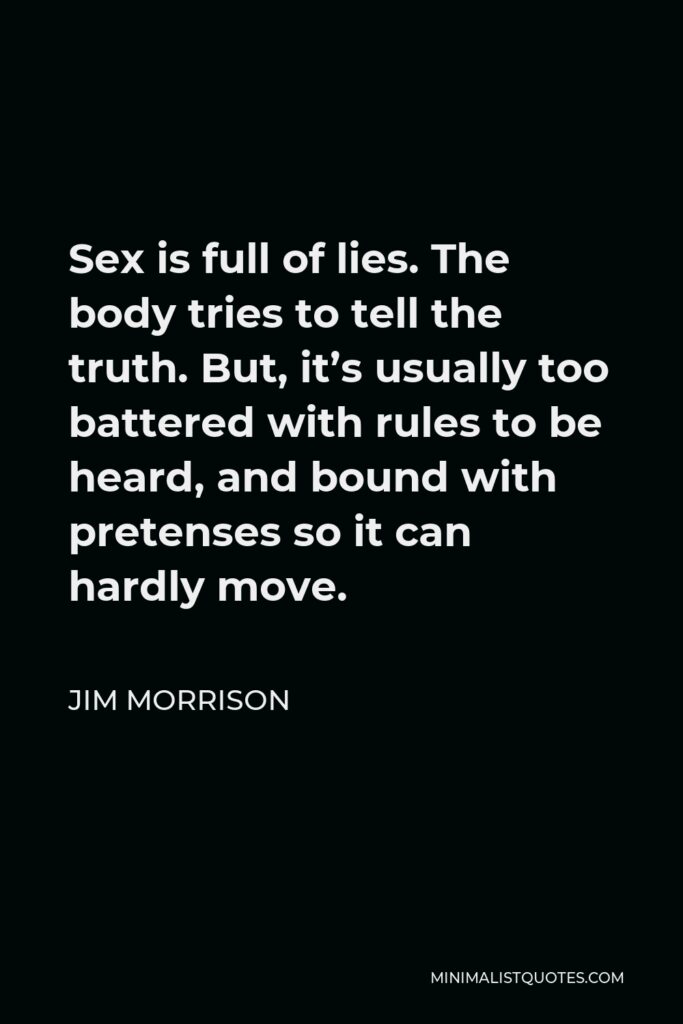 Jim Morrison Quote - Sex is full of lies. The body tries to tell the truth. But, it’s usually too battered with rules to be heard, and bound with pretenses so it can hardly move.