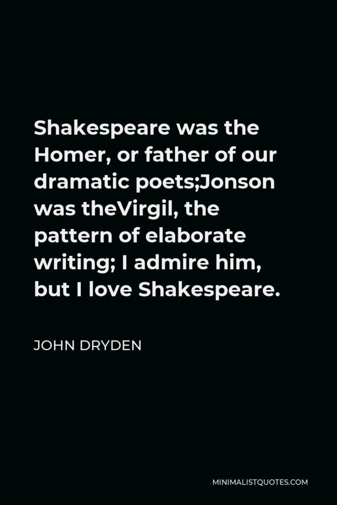 John Dryden Quote - Shakespeare was the Homer, or father of our dramatic poets;Jonson was theVirgil, the pattern of elaborate writing; I admire him, but I love Shakespeare.