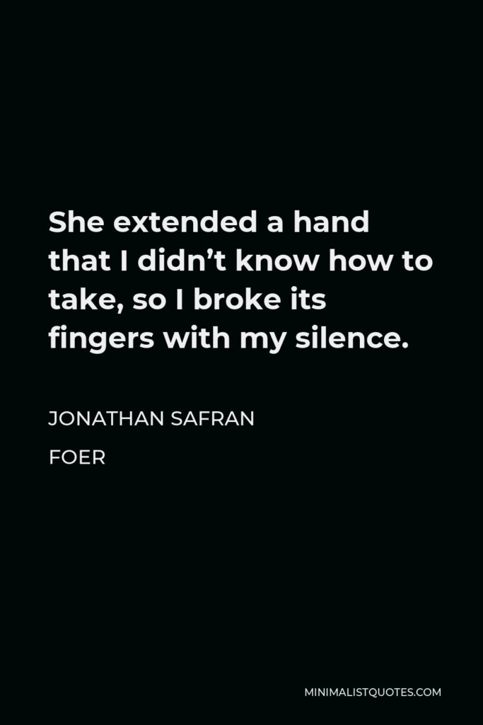 Jonathan Safran Foer Quote - She extended a hand that I didn’t know how to take, so I broke its fingers with my silence.