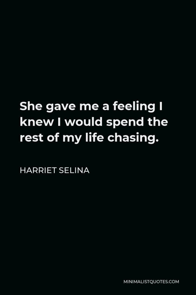 Harriet Selina Quote - She gave me a feeling I knew I would spend the rest of my life chasing.