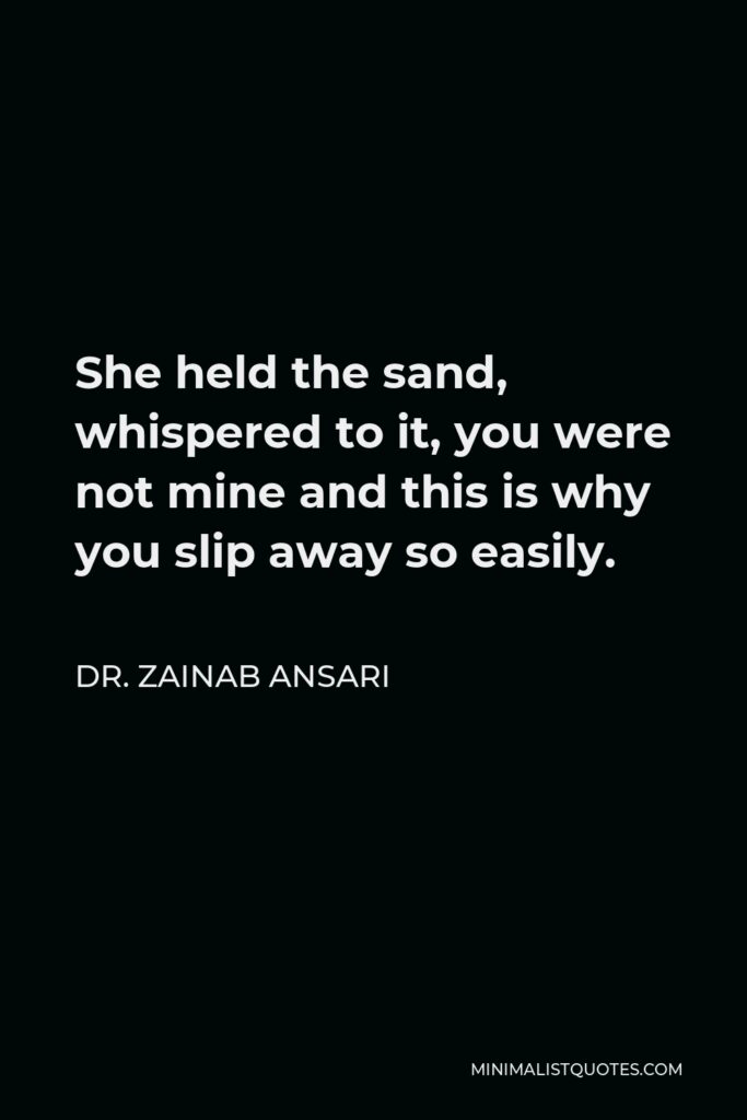 Dr. Zainab Ansari Quote - She held the sand, whispered to it, you were not mine and this is why you slip away so easily.