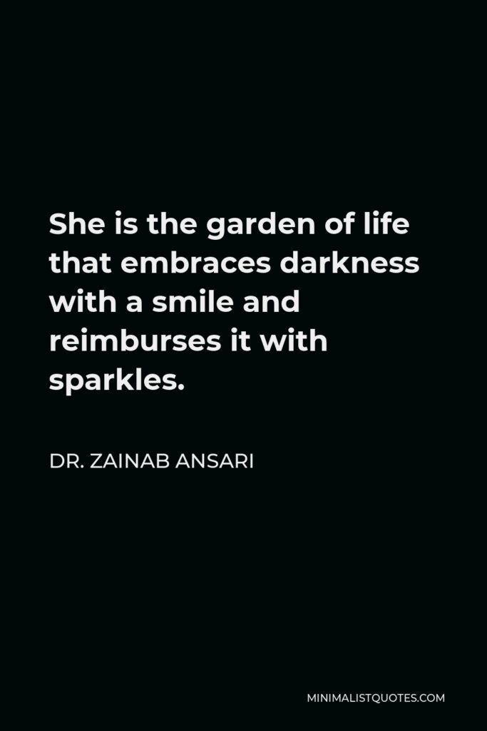 Dr. Zainab Ansari Quote - She is the garden of life that embraces darkness with a smile and reimburses it with sparkles.
