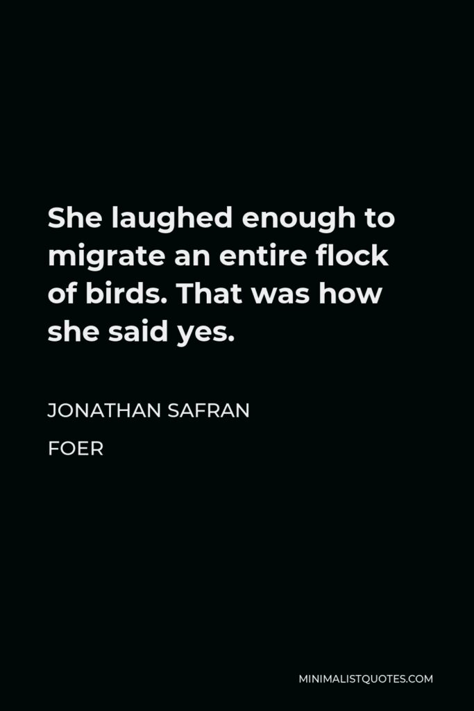 Jonathan Safran Foer Quote - She laughed enough to migrate an entire flock of birds. That was how she said yes.