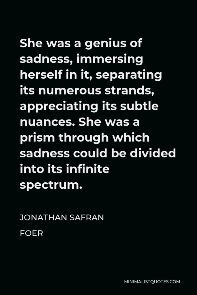 Jonathan Safran Foer Quote - She was a genius of sadness, immersing herself in it, separating its numerous strands, appreciating its subtle nuances. She was a prism through which sadness could be divided into its infinite spectrum.