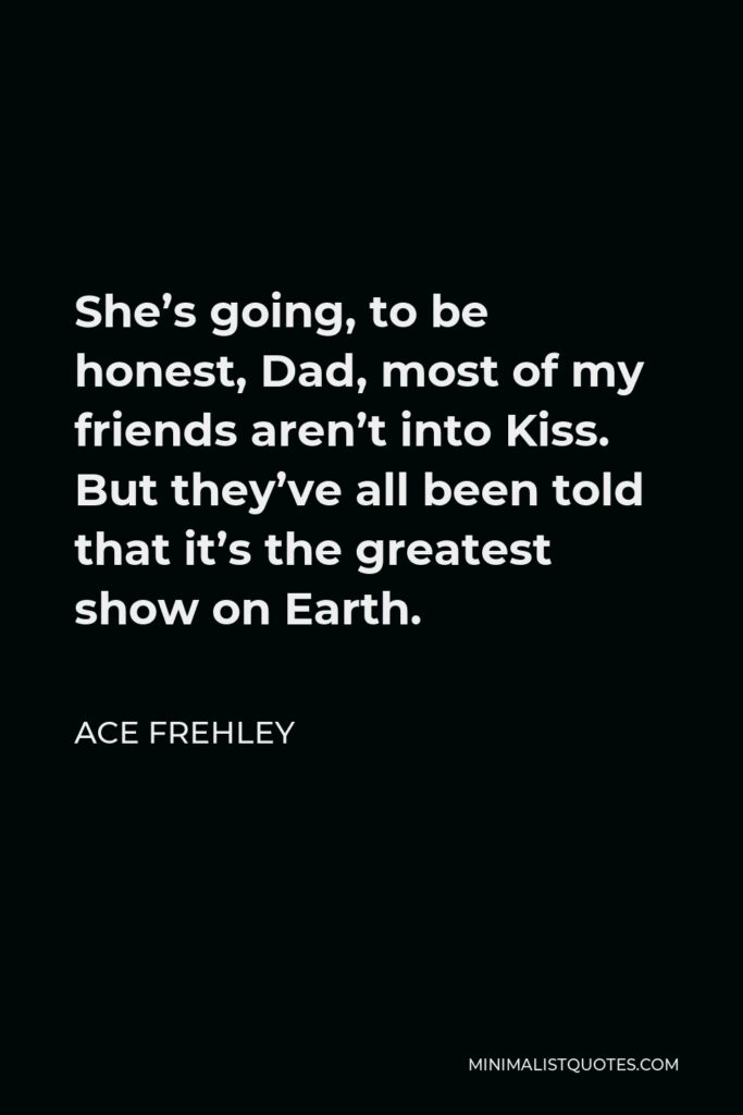 Ace Frehley Quote - She’s going, to be honest, Dad, most of my friends aren’t into Kiss. But they’ve all been told that it’s the greatest show on Earth.