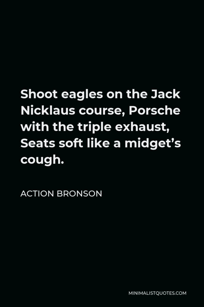 Action Bronson Quote - Shoot eagles on the Jack Nicklaus course, Porsche with the triple exhaust, Seats soft like a midget’s cough.