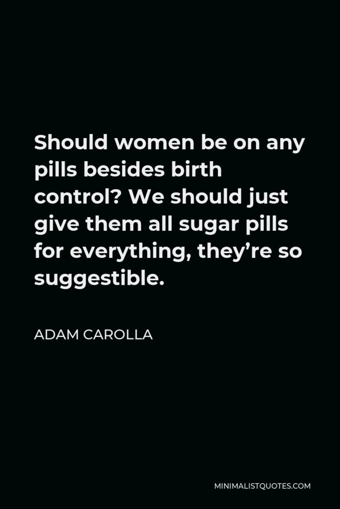 Adam Carolla Quote - Should women be on any pills besides birth control? We should just give them all sugar pills for everything, they’re so suggestible.