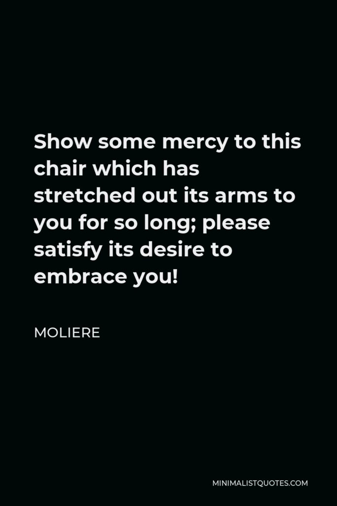 Moliere Quote - Show some mercy to this chair which has stretched out its arms to you for so long; please satisfy its desire to embrace you!