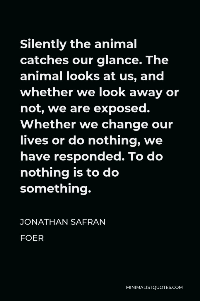 Jonathan Safran Foer Quote - Silently the animal catches our glance. The animal looks at us, and whether we look away or not, we are exposed. Whether we change our lives or do nothing, we have responded. To do nothing is to do something.