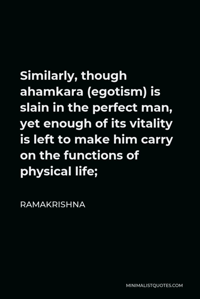 Ramakrishna Quote - Similarly, though ahamkara (egotism) is slain in the perfect man, yet enough of its vitality is left to make him carry on the functions of physical life;