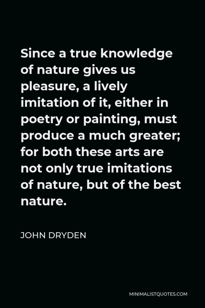 John Dryden Quote - Since a true knowledge of nature gives us pleasure, a lively imitation of it, either in poetry or painting, must produce a much greater; for both these arts are not only true imitations of nature, but of the best nature.