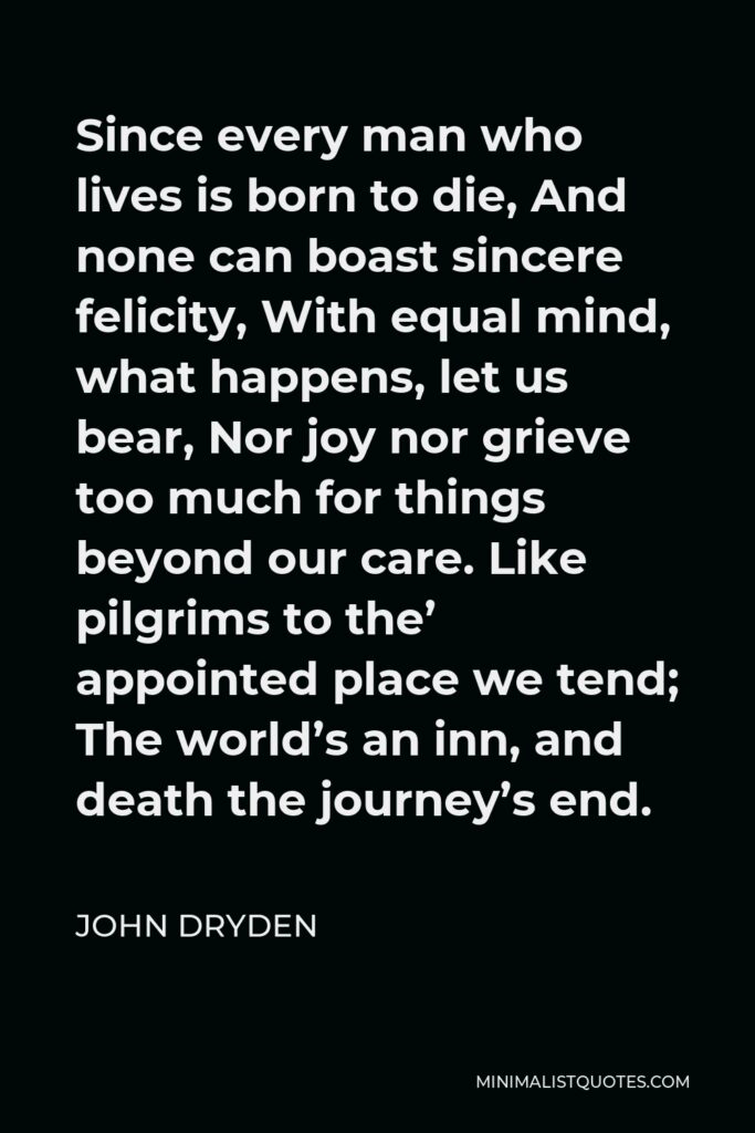 John Dryden Quote - Since every man who lives is born to die, And none can boast sincere felicity, With equal mind, what happens, let us bear, Nor joy nor grieve too much for things beyond our care. Like pilgrims to the’ appointed place we tend; The world’s an inn, and death the journey’s end.
