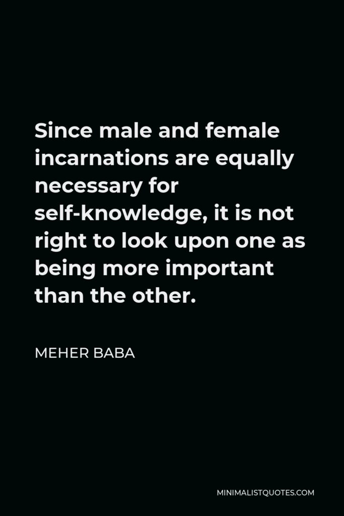 Meher Baba Quote - Since male and female incarnations are equally necessary for self-knowledge, it is not right to look upon one as being more important than the other.