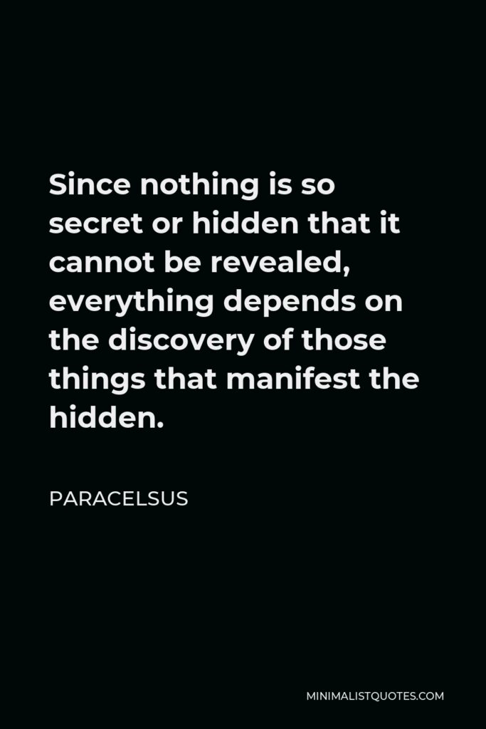 Paracelsus Quote - Since nothing is so secret or hidden that it cannot be revealed, everything depends on the discovery of those things that manifest the hidden.
