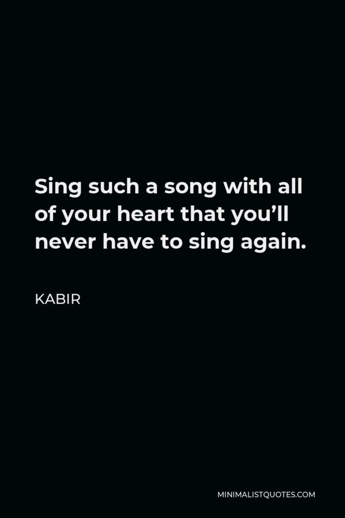 Kabir Quote - Sing such a song with all of your heart that you’ll never have to sing again.