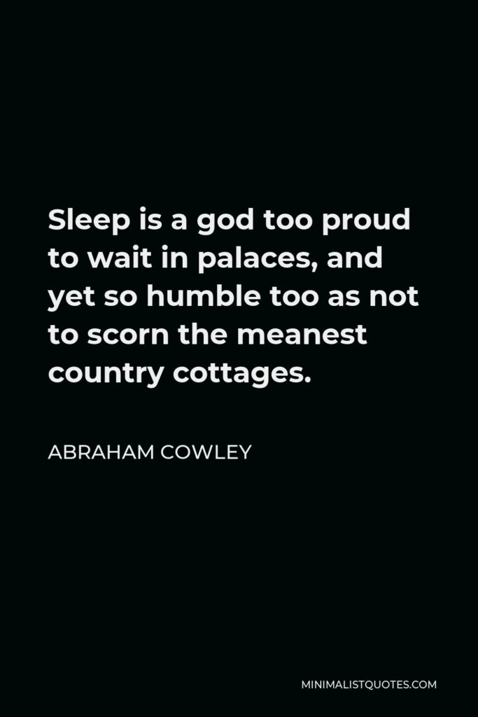 Abraham Cowley Quote - Sleep is a god too proud to wait in palaces, and yet so humble too as not to scorn the meanest country cottages.