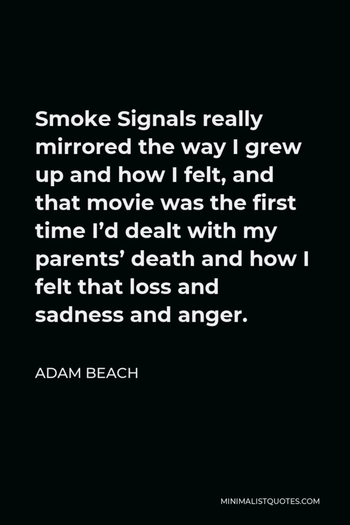 Adam Beach Quote - Smoke Signals really mirrored the way I grew up and how I felt, and that movie was the first time I’d dealt with my parents’ death and how I felt that loss and sadness and anger.