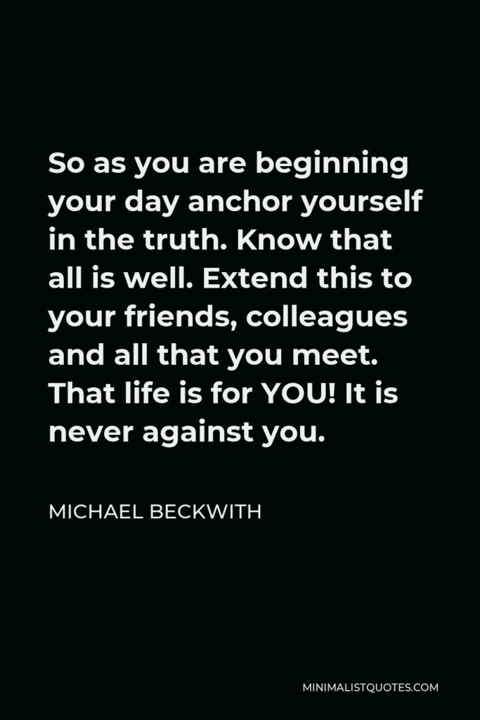 Michael Beckwith Quote - So as you are beginning your day anchor yourself in the truth. Know that all is well. Extend this to your friends, colleagues and all that you meet. That life is for YOU! It is never against you.