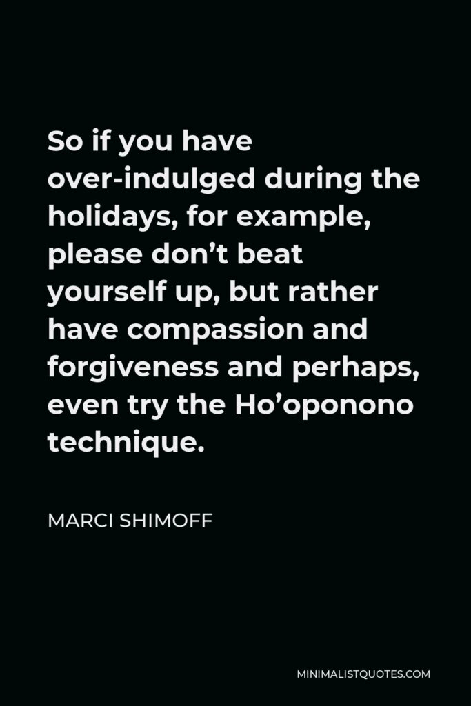 Marci Shimoff Quote - So if you have over-indulged during the holidays, for example, please don’t beat yourself up, but rather have compassion and forgiveness and perhaps, even try the Ho’oponono technique.