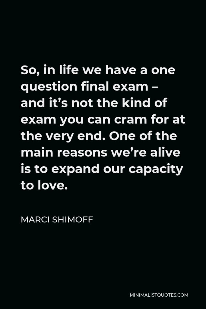 Marci Shimoff Quote - So, in life we have a one question final exam – and it’s not the kind of exam you can cram for at the very end. One of the main reasons we’re alive is to expand our capacity to love.