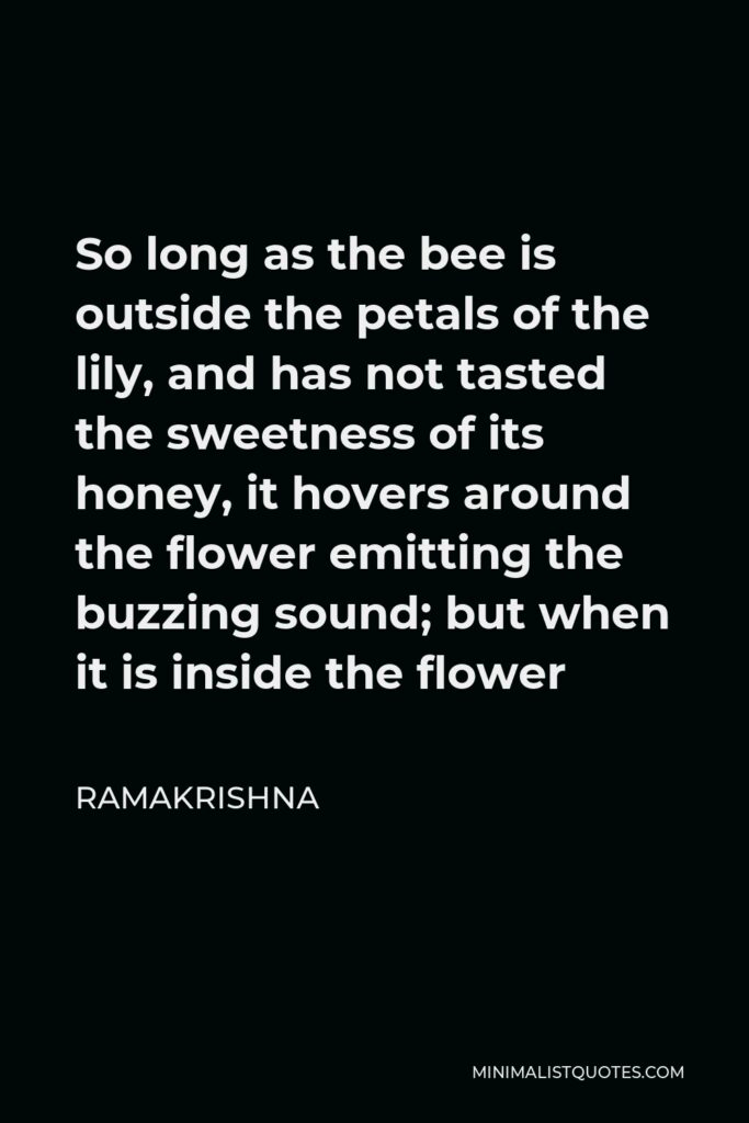 Ramakrishna Quote - So long as the bee is outside the petals of the lily, and has not tasted the sweetness of its honey, it hovers around the flower emitting the buzzing sound; but when it is inside the flower