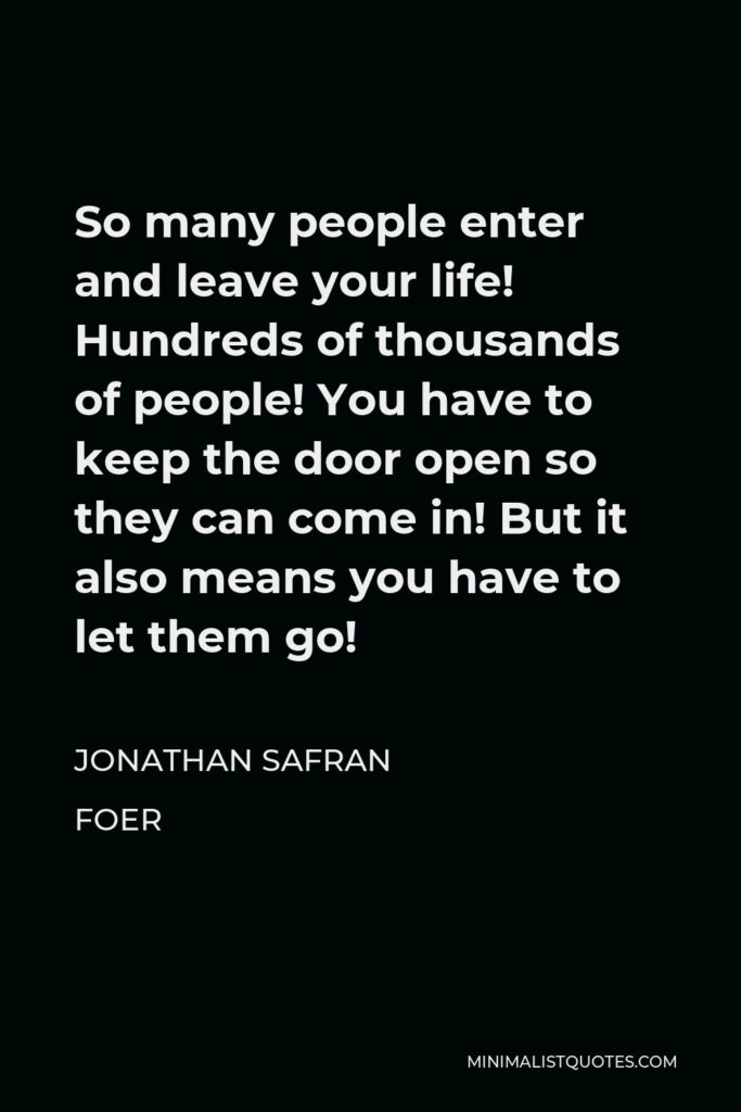 Jonathan Safran Foer Quote - So many people enter and leave your life! Hundreds of thousands of people! You have to keep the door open so they can come in! But it also means you have to let them go!