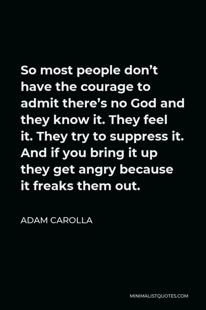 Adam Carolla Quote - So most people don’t have the courage to admit there’s no God and they know it. They feel it. They try to suppress it. And if you bring it up they get angry because it freaks them out.