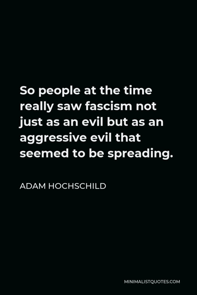 Adam Hochschild Quote - So people at the time really saw fascism not just as an evil but as an aggressive evil that seemed to be spreading.