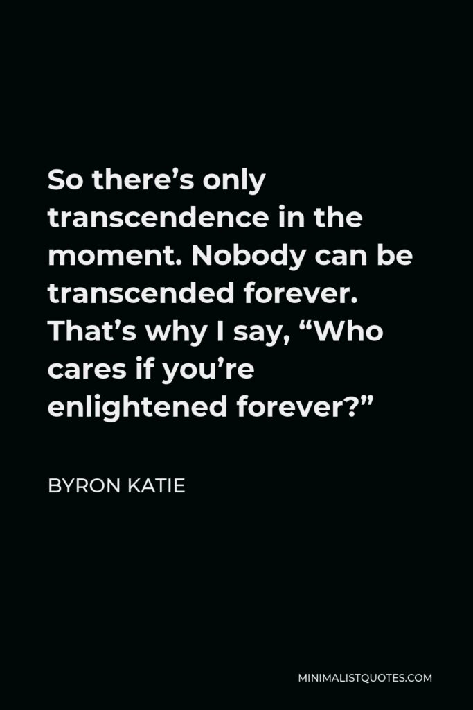 Byron Katie Quote - So there’s only transcendence in the moment. Nobody can be transcended forever. That’s why I say, “Who cares if you’re enlightened forever?”