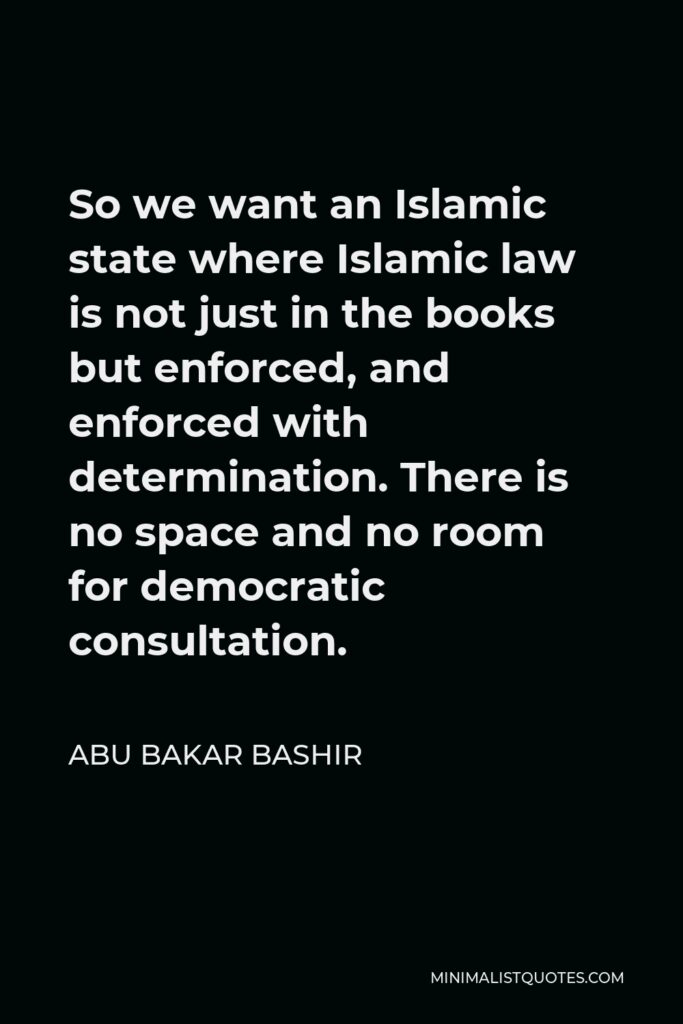 Abu Bakar Bashir Quote - So we want an Islamic state where Islamic law is not just in the books but enforced, and enforced with determination. There is no space and no room for democratic consultation.