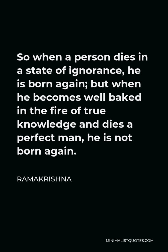 Ramakrishna Quote - So when a person dies in a state of ignorance, he is born again; but when he becomes well baked in the fire of true knowledge and dies a perfect man, he is not born again.