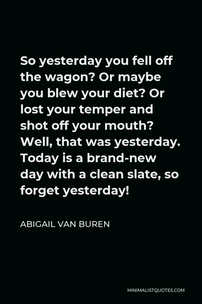 Abigail Van Buren Quote - So yesterday you fell off the wagon? Or maybe you blew your diet? Or lost your temper and shot off your mouth? Well, that was yesterday. Today is a brand-new day with a clean slate, so forget yesterday!