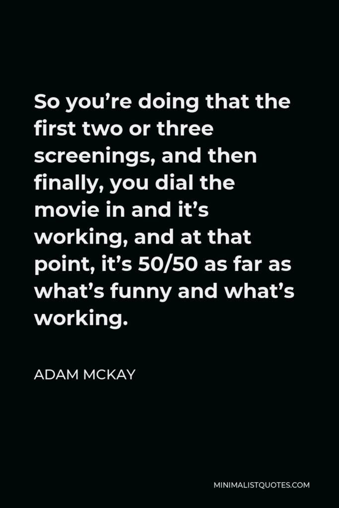 Adam McKay Quote - So you’re doing that the first two or three screenings, and then finally, you dial the movie in and it’s working, and at that point, it’s 50/50 as far as what’s funny and what’s working.