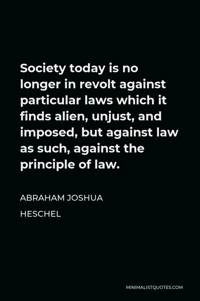 Abraham Joshua Heschel Quote - Society today is no longer in revolt against particular laws which it finds alien, unjust, and imposed, but against law as such, against the principle of law.