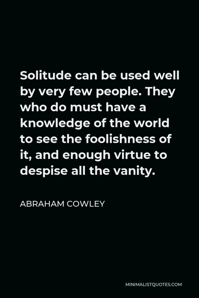 Abraham Cowley Quote - Solitude can be used well by very few people. They who do must have a knowledge of the world to see the foolishness of it, and enough virtue to despise all the vanity.