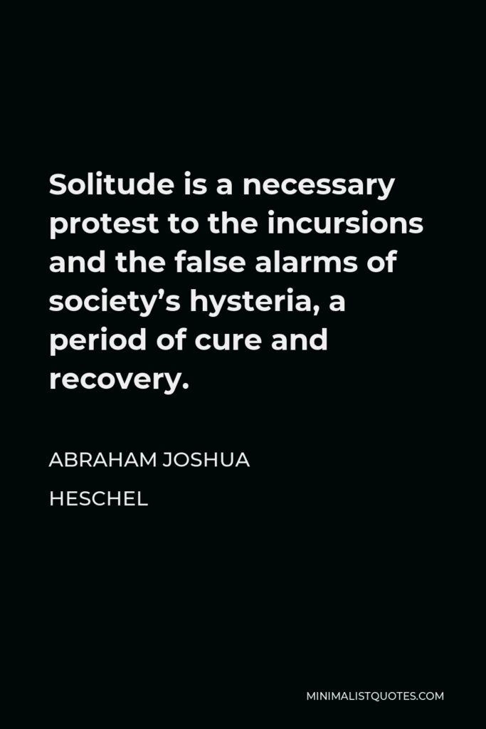 Abraham Joshua Heschel Quote - Solitude is a necessary protest to the incursions and the false alarms of society’s hysteria, a period of cure and recovery.