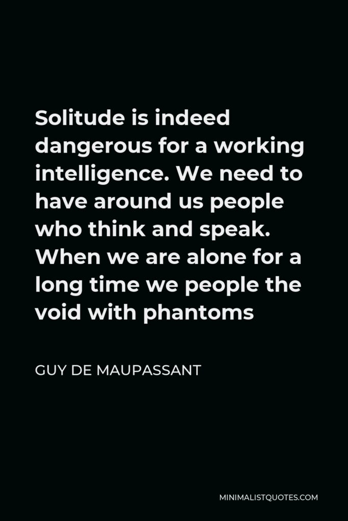 Guy de Maupassant Quote - Solitude is indeed dangerous for a working intelligence. We need to have around us people who think and speak. When we are alone for a long time we people the void with phantoms