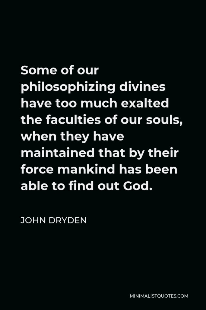 John Dryden Quote - Some of our philosophizing divines have too much exalted the faculties of our souls, when they have maintained that by their force mankind has been able to find out God.