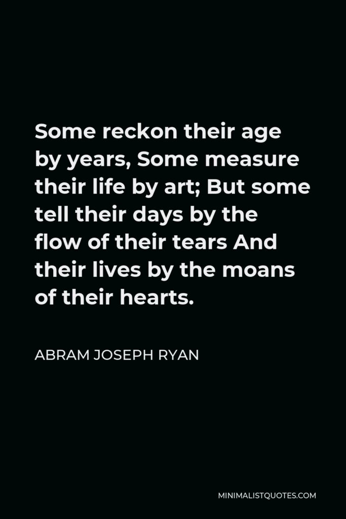 Abram Joseph Ryan Quote - Some reckon their age by years, Some measure their life by art; But some tell their days by the flow of their tears And their lives by the moans of their hearts.