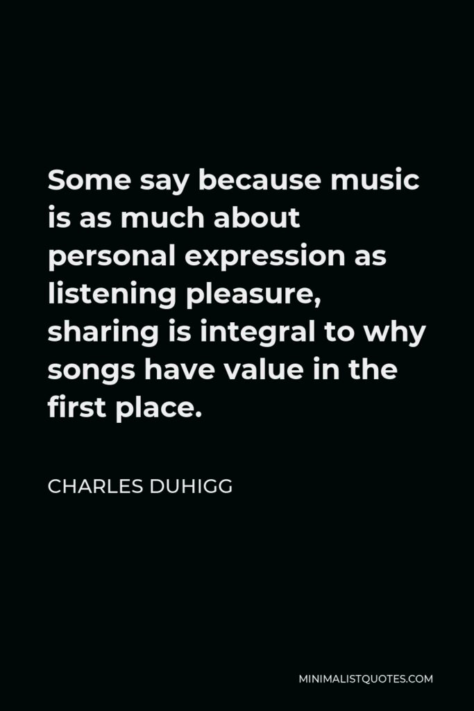 Charles Duhigg Quote - Some say because music is as much about personal expression as listening pleasure, sharing is integral to why songs have value in the first place.