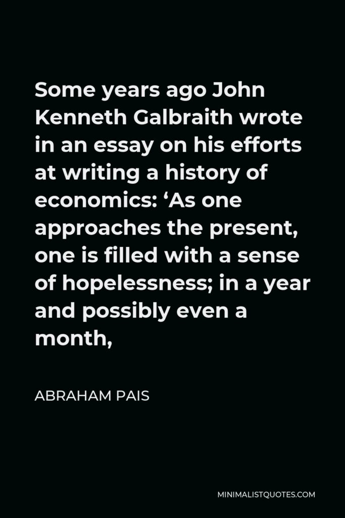 Abraham Pais Quote - Some years ago John Kenneth Galbraith wrote in an essay on his efforts at writing a history of economics: ‘As one approaches the present, one is filled with a sense of hopelessness; in a year and possibly even a month,
