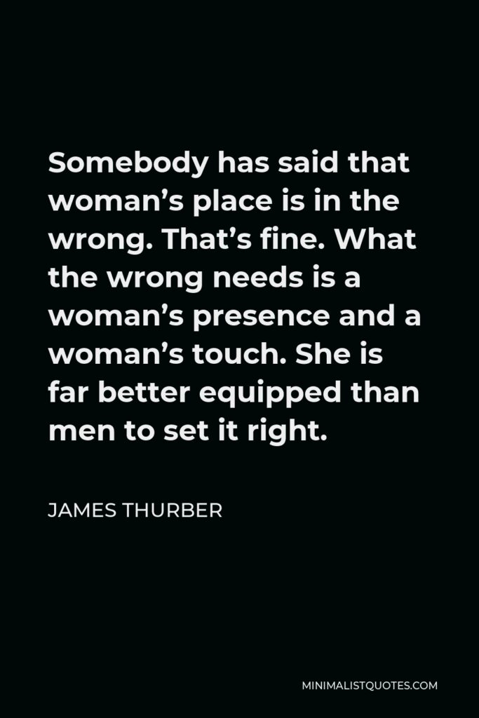 James Thurber Quote - Somebody has said that woman’s place is in the wrong. That’s fine. What the wrong needs is a woman’s presence and a woman’s touch. She is far better equipped than men to set it right.