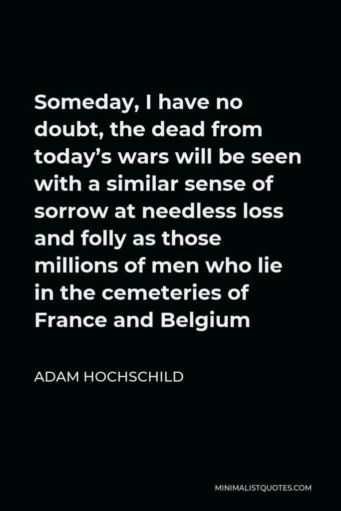 Adam Hochschild Quote - Someday, I have no doubt, the dead from today’s wars will be seen with a similar sense of sorrow at needless loss and folly as those millions of men who lie in the cemeteries of France and Belgium