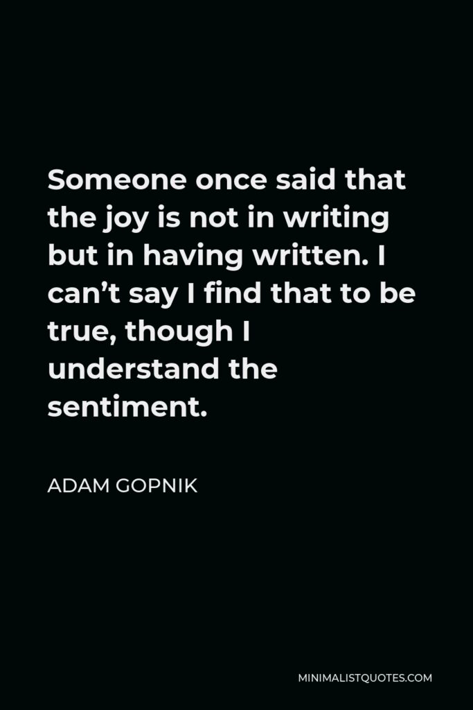 Adam Gopnik Quote - Someone once said that the joy is not in writing but in having written. I can’t say I find that to be true, though I understand the sentiment.