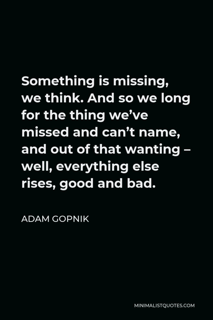 Adam Gopnik Quote - Something is missing, we think. And so we long for the thing we’ve missed and can’t name, and out of that wanting – well, everything else rises, good and bad.
