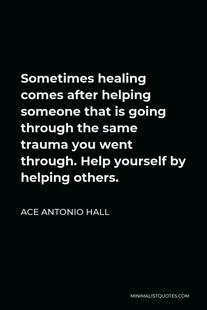 Ace Antonio Hall Quote - Sometimes healing comes after helping someone that is going through the same trauma you went through. Help yourself by helping others.