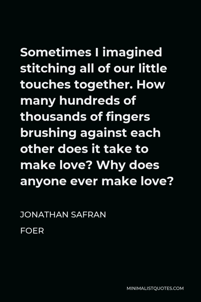 Jonathan Safran Foer Quote - Sometimes I imagined stitching all of our little touches together. How many hundreds of thousands of fingers brushing against each other does it take to make love? Why does anyone ever make love?