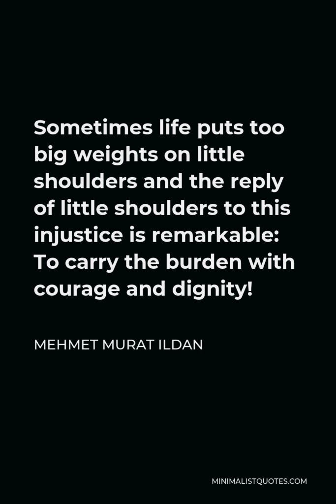 Mehmet Murat Ildan Quote - Sometimes life puts too big weights on little shoulders and the reply of little shoulders to this injustice is remarkable: To carry the burden with courage and dignity!