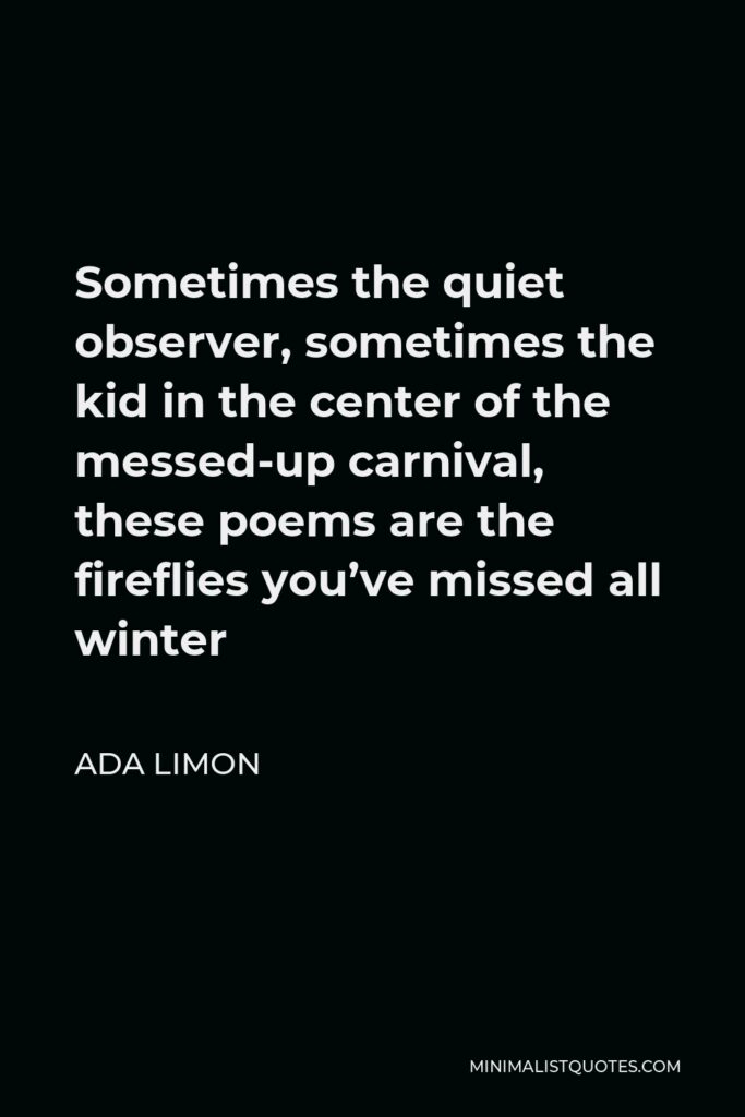 Ada Limon Quote - Sometimes the quiet observer, sometimes the kid in the center of the messed-up carnival, these poems are the fireflies you’ve missed all winter
